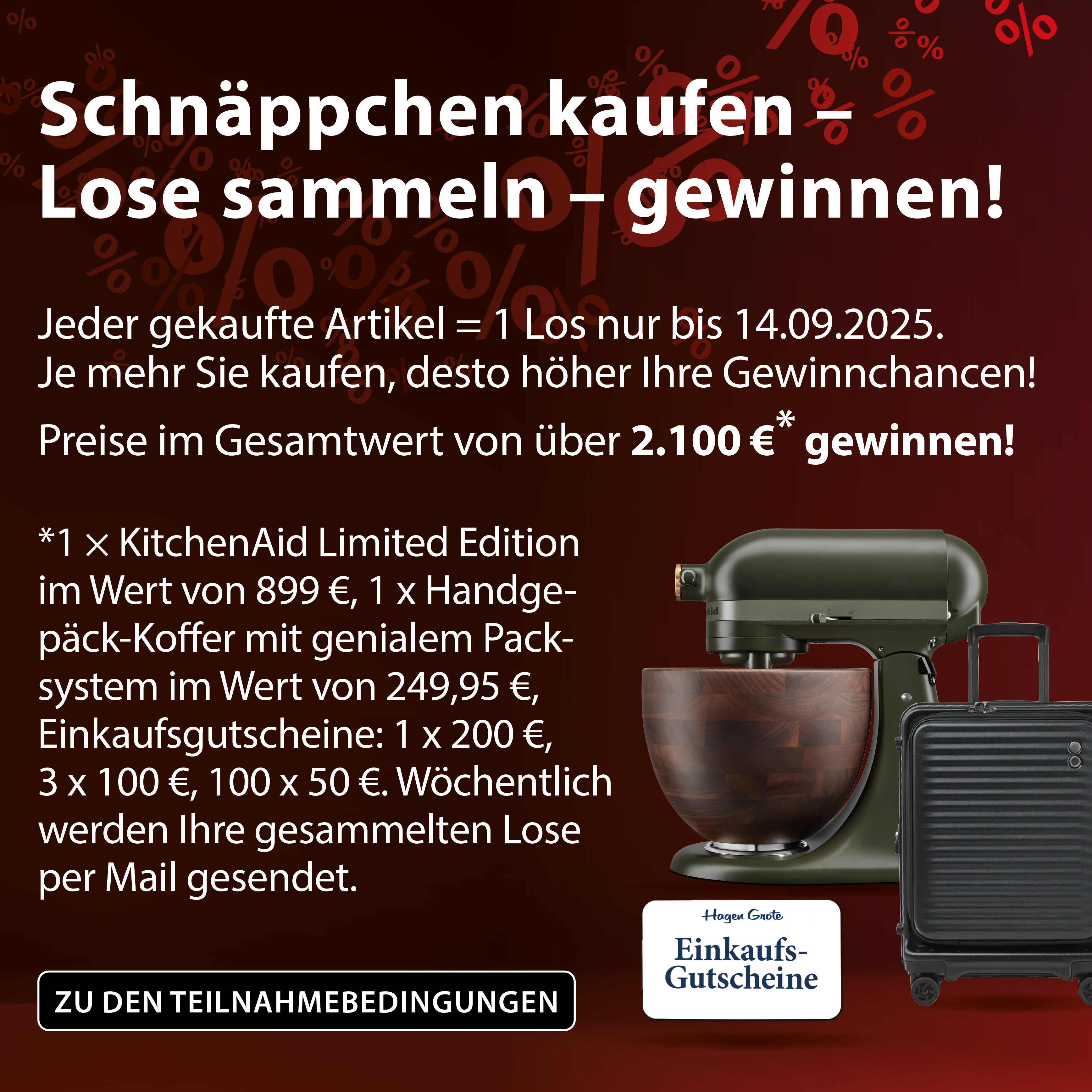 Schnppchen kaufen - Lose sammeln -gewinnen! Jeder gekaufte Artikel = 1 Los nur bis 14.09.2025. Je mehr Sie kaufen, desto hher Ihre Gewinnchancen! Preise im Gesamtwert von ber 2100 * gewinnen! *1 x KitchenAid Limited Edition im Wert von 899 , 1 x Handgepck-Koffer mit genialem Packsystem im Wert von 249,95 , Einkaufsgutscheine: 1x 200 , 3 x 100 , 100 x 50 . Wchentlich werden Ihre gesammelten Lose per Mail gesendet. Zu den Teilnahmebedingungen